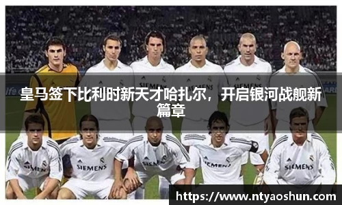 皇马签下比利时新天才哈扎尔，开启银河战舰新篇章