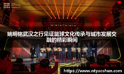姚明铭武汉之行见证篮球文化传承与城市发展交融的精彩瞬间