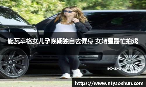 施瓦辛格女儿孕晚期独自去健身 女婿星爵忙拍戏